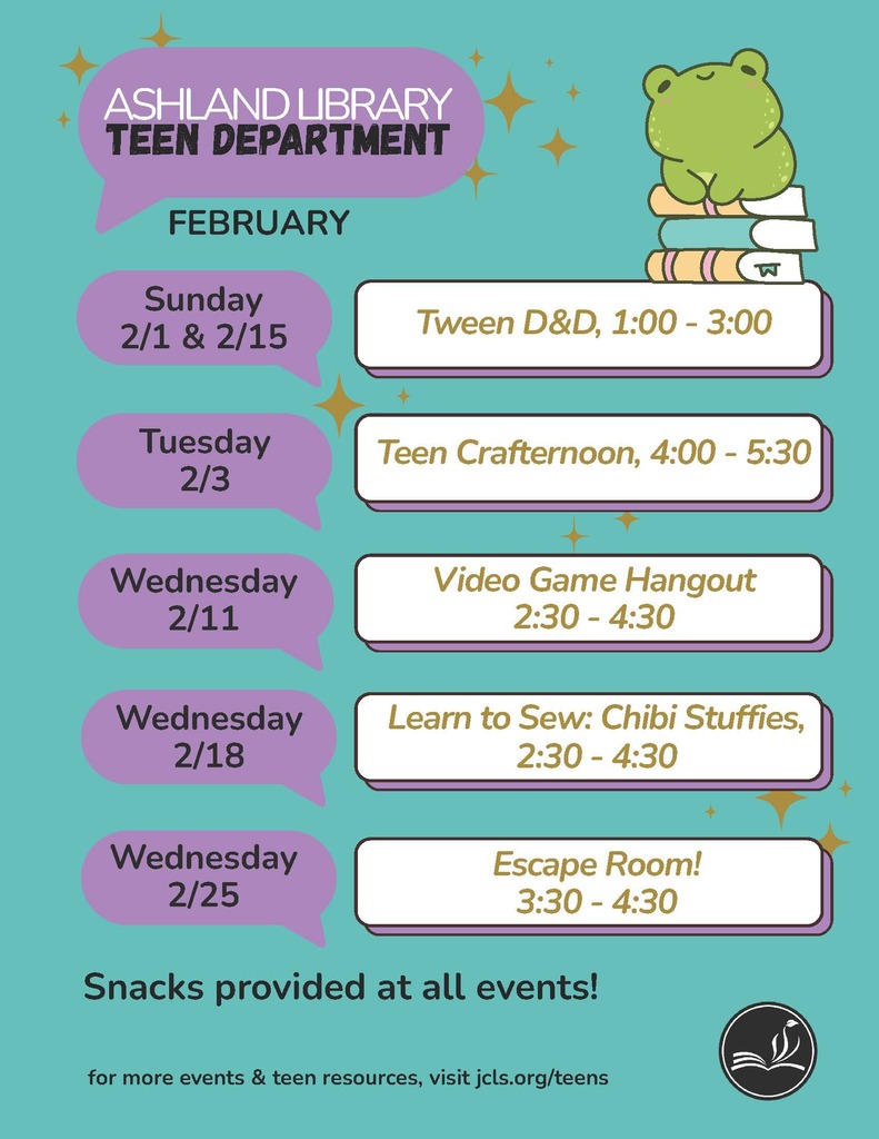 Ashland Library Teen Department February Events: Sunday 2/1 & 2/15 - Tween D&D, 1:00-3:00 Tuesday 2/3 - Teen Crafternoon, 4:00-5:30 Wednesday 2/11 - Video Game Hangout, 2:30-4:30 Wednesday 2/18 - Learn to Sew: Chibi Stuffies, 2:30-4:30 Wednesday 2/25 - Escape Room! 3:30-4:30 Snacks provided at all events!  For more events & teen resources, visit jcls.org/teens