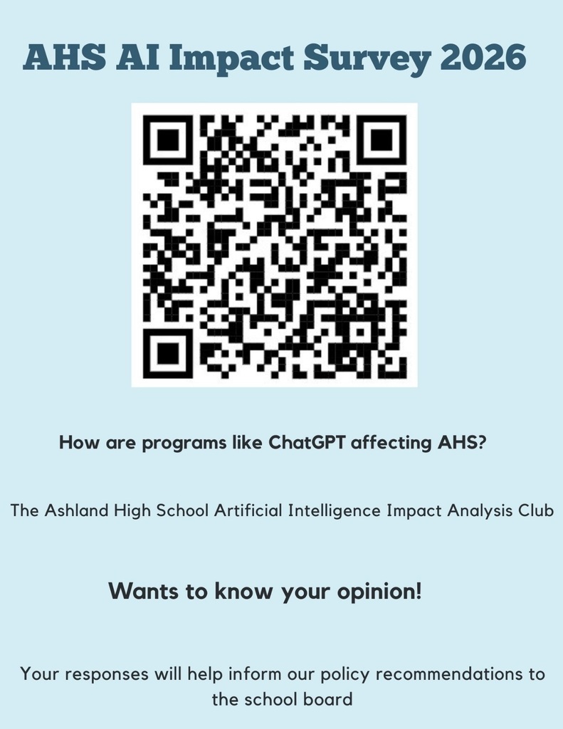 How are programs like ChatGPT affecting AHS? The Ashland High School Artificial Intelligence Impact Analysis Club wants to know your opinion! Scan the QR code or click on this link to fill out our survey. Your responses will help inform our policy recommendations to the school board. This survey is open to students, staff, and families.