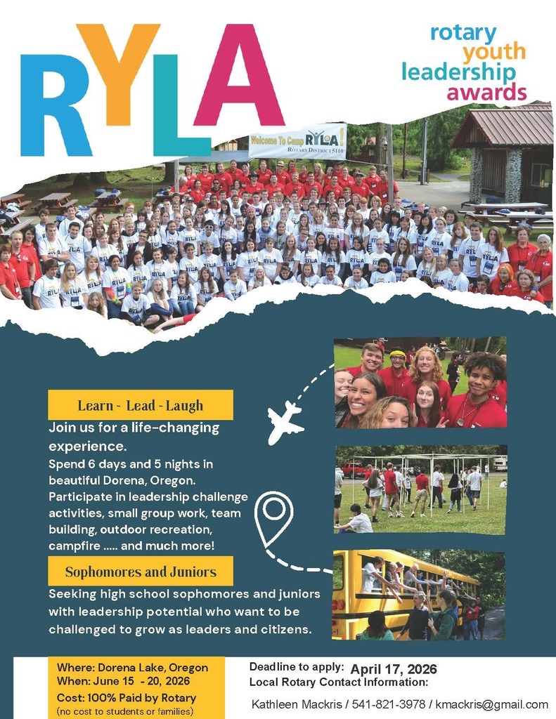 Camp RYLA: Rotary Youth Leadership Awards. Learn-Lead-Laugh. Join us for a life-changing experience. Spend 6 days and 5 nights in beautiful Dorena, Oregon. Participate in leadership challenge activities, small group work, team building, outdoor recreation, campfire...and much more! Sophomores and Juniors Seeking high school sophomores and juniors with leadership potential who want to be challenged to grow as leaders and citizens. Where: Dorena Lake, Oregon. When: June 15-20, 2026. Cost: 100% Paid by Rotary (no cost to students or families). Deadline to apply: April 17th, 2026. Local Rotary Contact Information: Kathleen Mackris / 541-821-3978 / kmackris@gmail.com