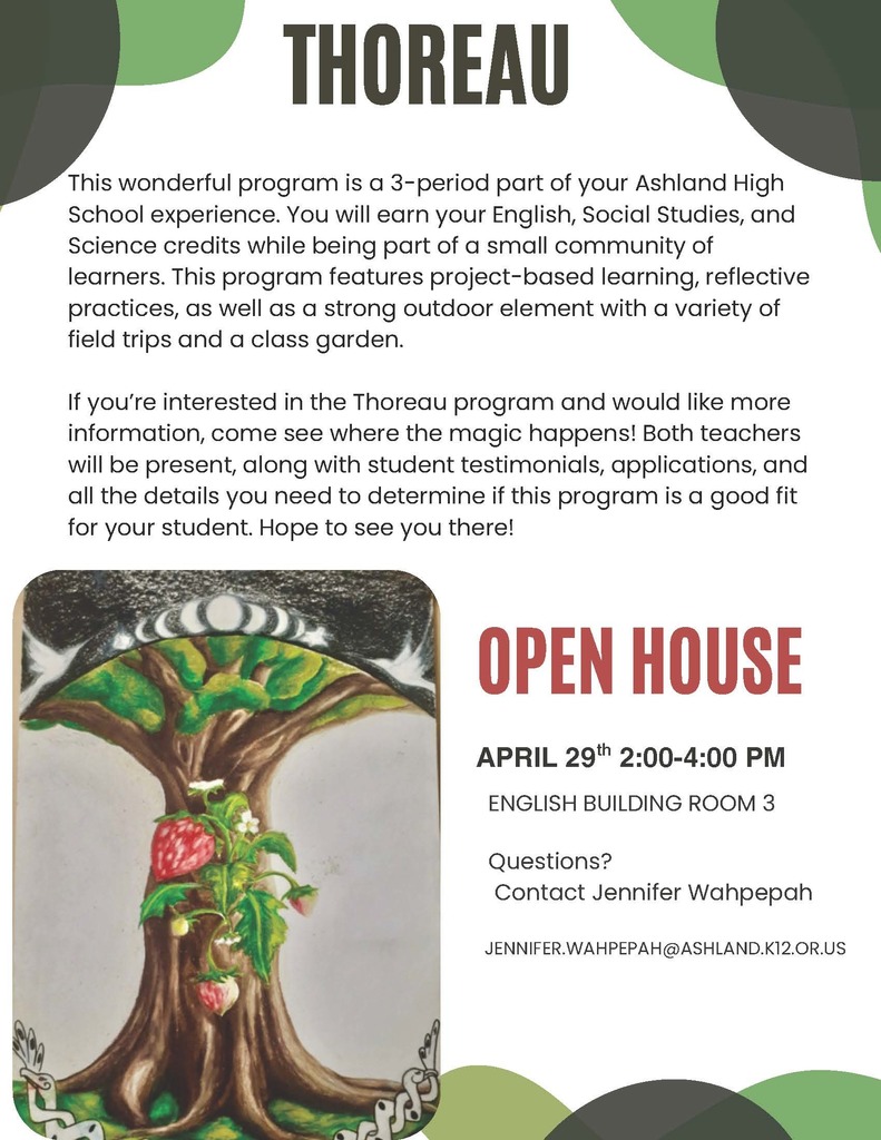 This wonderful program is a 3-period part of your Ashland High School experience. You will earn your English, Social Studies, and Science credits while being part of a small community of learners. This program features project-based learning, reflective practices, as well as a strong outdoor element with a variety of field trips and a class garden.  If you're interested in the Thoreau program and would like more information, come see where the magic happens! Both teachers will be present, along with student testimonials, applications, and all the details you need to determine if this program is a good fit for your student. Hope to see you there!    When: April 29th, 2:00-4:00 pm  Where: English Building, Room 3    Questions? Contact Jennifer Wahpepah at Jennifer.Wahpepah@ashland.k12.or.us