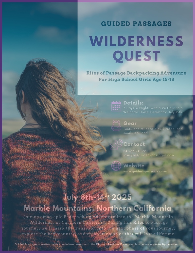 Guided Passages: Wilderness Quest - Rites of Passage Backpacking Adventure for High School Girls Age 15-18.Details: July 8th-14th, 7 days, 6 nights in Marble Mountains, Northern California, with a 24 hour Solo Welcome Home ceremony on July 15th  Gear: Tents, chairs, bear bins, kitchen, and meals included  Contact: (541) 631-4092, jasmyne@guided-passages.com  Website: www.guided-passages.com    Join us on an epic Backpacking Adventure into the Marble Mountain Wilderness of Northern California during this Rites of Passage journey. We'll mare the transition into the next phase of your journey, explore the backcountry, and create memories that will last a lifetime.  Guided Passages operates under special use permit with the Klamath National Forest and is an equal opportunity provider.