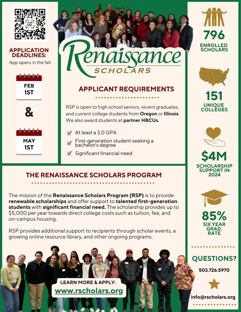 Renaissance Scholars: Applicant Requirements - RSP is open to high school seniors, recent graduates, and current college students from Oregon or Illinois. We also aware students at partner HBCUs. Must have at least a 3.0 GPA, first-generation student seeking a bachelor's degree, with significant financial need. Application deadlines are February 1st and May 1st. 796 enrolled scholars, 151 unique colleges, $4 millions scholarship support in 2024, 85% six year grad rate. The mission of the Renaissance Scholars Program (RSP) is to provide renewable scholarships and offer support to talented first-generation students with significant financial need. The scholarship provides up to $5k per year towards direct college costs such as tuition, fee, and on-campus housing. RSP provides additional support to recipients through scholar events, a growing online resource library, and other ongoing programs. Learn more & apply at www.rscholars.org. Questions? Call 503.726.5970 or email info@rscholars.org