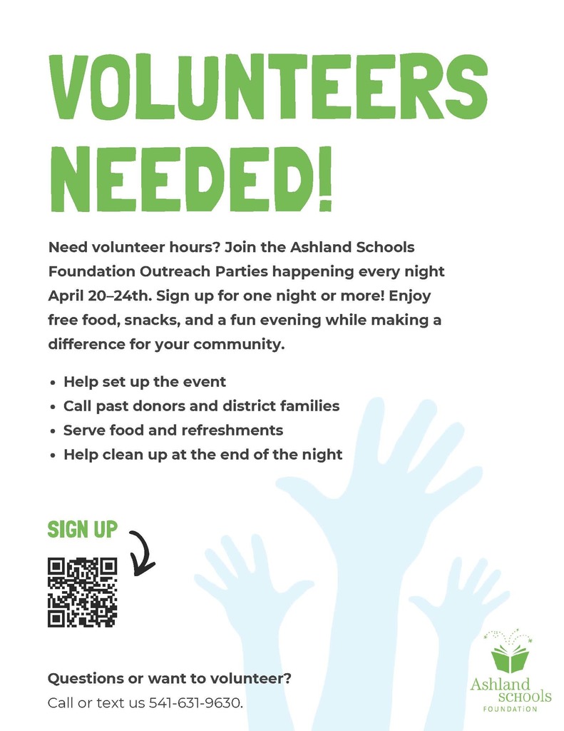 Need volunteer hours? Join the Ashland Schools Foundation Outreach Parties happening every night April 20th-24th. Sign up for one night or more! Enjoy free food, snacks, and a fun evening while making a difference for your community.   Help set up the event Call past donors and district families Serve food and refreshments Help clean up at the end of the night Sign up using the QR code on the flyer.  Questions or want to volunteer? Call or text (541) 631-9630