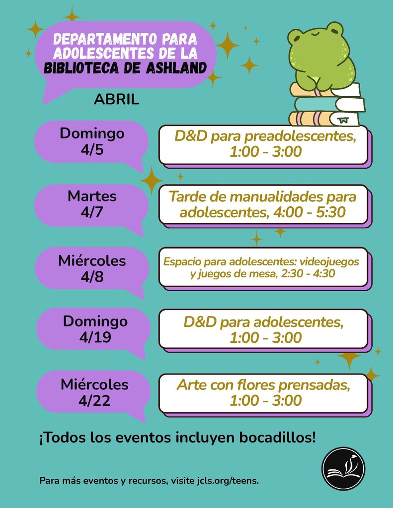 Departamento Para Adolescentes de la Biblioteca de Ashland: Abril.  Domingo 4/5 - D&D para preadolescentes, 1:00-3:00  Martes 4/7 - Tardes de manualidades para adolescentes, 4:00-5:30  Miercoles 4/8 - Espacio para adolescentes: videojuegos y juegos de mesa, 2:30-4:30  Domingo 4/19 - D&D para adolescentes, 1:00-3:00  MIercoles 4/22 - Arte con flores prensadas, 1:00-3:00  Todos los eventos incluyen bocadillos!  Para mas eventos y recursos, visite jcls.org/teens