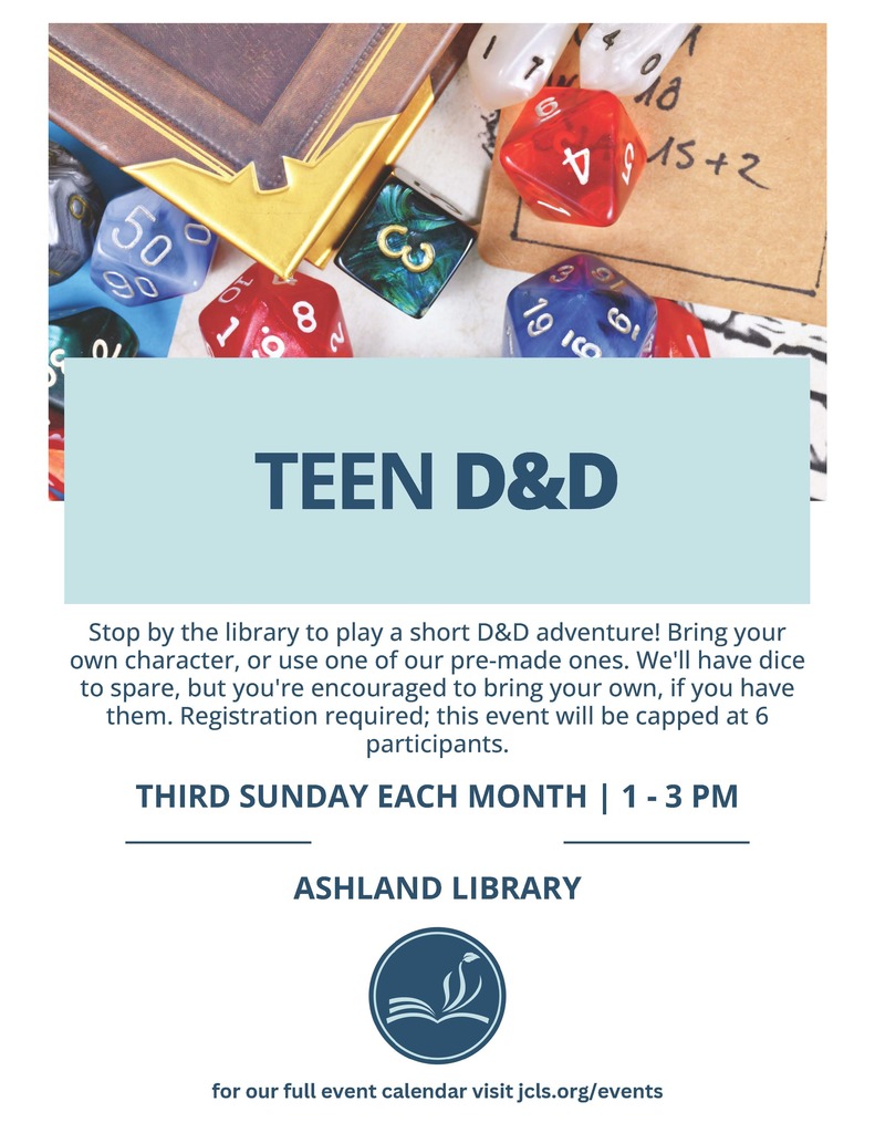 Teen D&D: Stop by the library to play a short D&D adventure! Bring your own character, or use one of our pre-made ones. We'll have dice to spare, but you're encouraged to bring your own, if you have them. Registration required: this event will be capped at 6 participants. Third Sunday each month, from 1-3 pm. At the Ashland Library. For our full event calendar, visit jcls.org/events