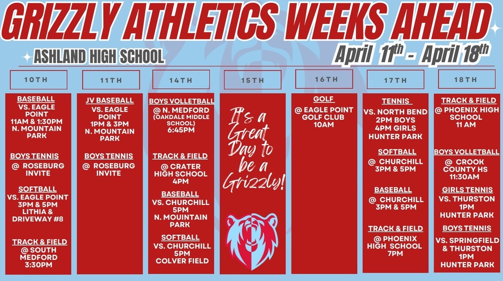 Grizzly Athletics Week Ahead: Ashland High School April 11th-April 18th. 10th: Baseball - AHS vs. eagle Point 11am & 1:30 pm N Mountain Park. Boys Tennis: @Roseburg Invite. Softball - AHS vs Eagle Point 3 pm & 5 pm LIthia & Driveway #8. Track and Field - @ South Medford 3:30 pm. 11th: JV Baseball - AHS vs Eagle point 1 pm & 3 pm N mountain park. Boys Tennis - @ Roseburg Invite. 14th: Boys Volleyball @ N Medford (Oakdale Middle School) 6:45 pm. Track & Field @ crater high school 4pm. Baseall vs Churchill 5 pm N moutain park. Softball vs Churchill 5 pm Colver Field. 16th: Golf @ Eagle Point Golf Club 10 am. 17th: Tennis vs North Bend 2 pm Boys 4pm Girls Hunter Park. Softball @ Churchill 3 pm & 5 pm. Baseball @ Churchill 3pm & 5 pm. Track & Field @ phoenix High School 7pm. 18th: Track & Field @ Phoenix High School 11 am. Boys Volleyball @ Crook County HS 11:30 am. Girls Tennis vs Thurston 1 pm Hunter Park. Boys Tennis vs Springfield & Thurston 1 pm Hunter Park