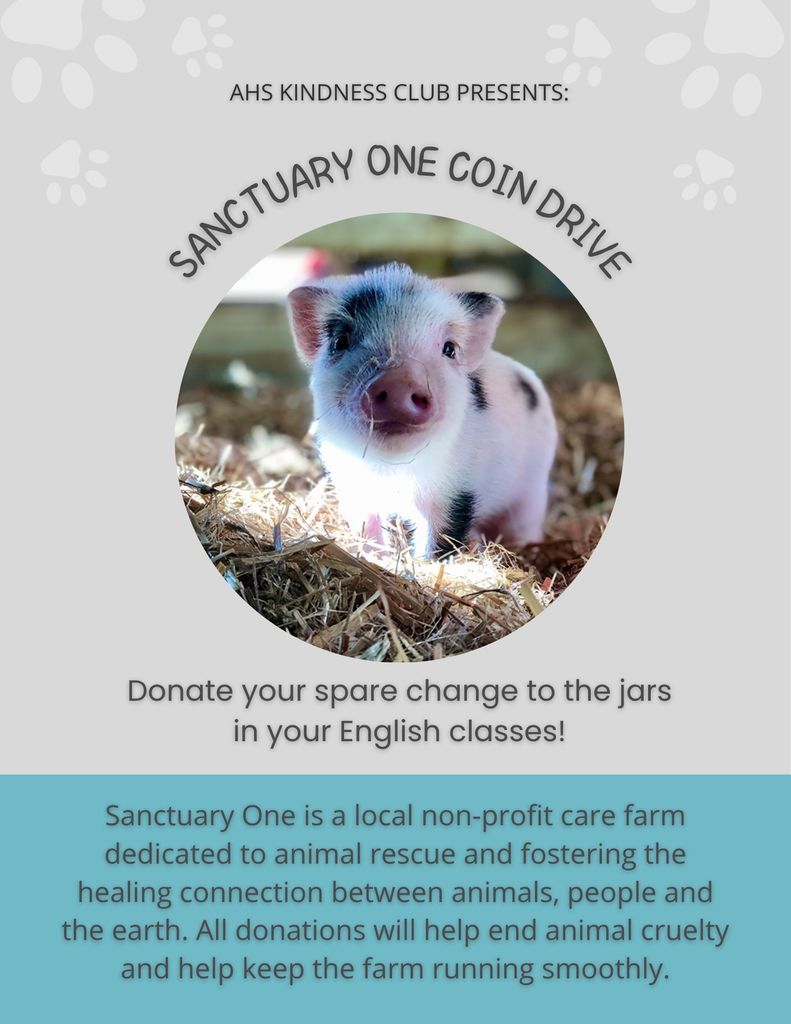 AHS Kindness Club Presents: Sanctuary One Coin Drive. Donate your spare change to the jars in your english classes! Sanctuary One is a local non-profit care farm dedicated to animal rescue and fostering the healing connection between animals, people, and the earth. All donations will help end animal cruelty and help keep the farm running smoothly. 