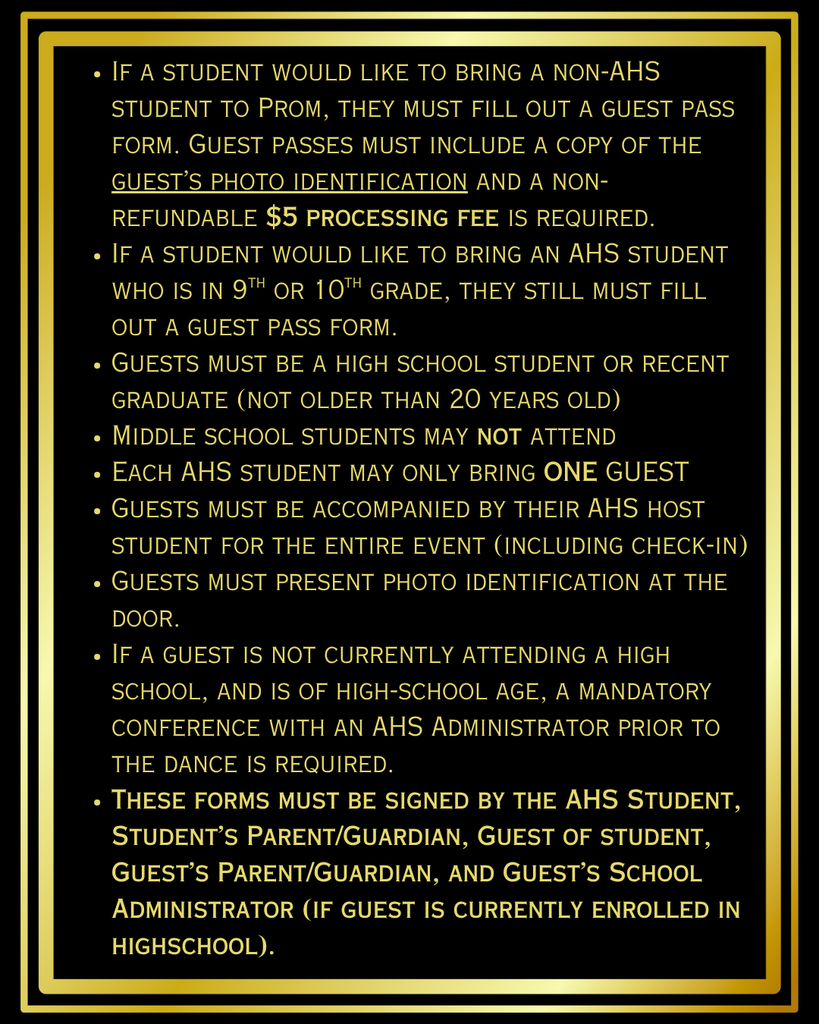 If a student would like to bring a non-AHS student to Prom, they must fill out a guest pass form. Guest passes must include a copy of the guest’s photo identification and a non-refundable $5 processing fee is required.  If a student would like to bring an AHS student who is in 9th or 10th grade, they still must fill out a guest pass form.  Guests must be a high school student or recent graduate (not older than 20 years old) Middle school students may not attend Each AHS student may only bring ONE GUEST Guests must be accompanied by their AHS host student for the entire event (including check-in) Guests must present photo identification at the door.  If a guest is not currently attending a high school, and is of high-school age, a mandatory conference with an AHS Administrator prior to the dance is required. These forms must be signed by the AHS Student, Student’s Parent/Guardian, Guest of student, Guest’s Parent/Guardian, and Guest’s School Administrator (if guest is currently enrolled in highschool).