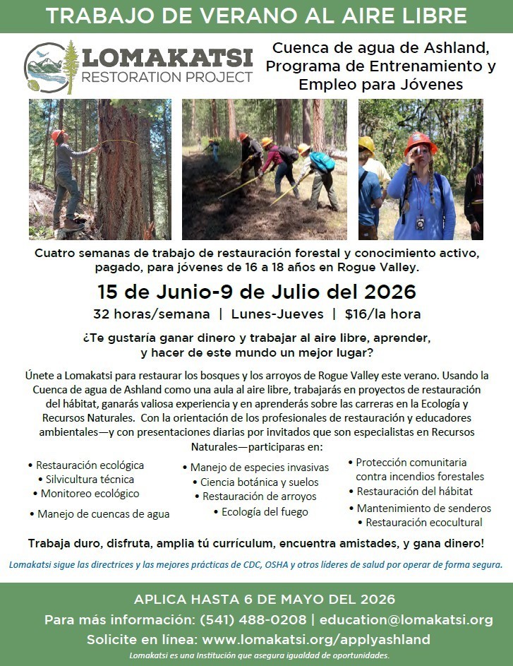 Trabajo de verano al aire libre. Lomakatsi restoration project. Cuenca de agua de Ashland, Programa de Entrenamiento y Empleo para Jovenes. Cuatro semanas de trabajo de restauracion forestal y conocimiento activo, pagado, para jovenes de 16 a 18 anos en Rogue Valley. 15 de Junio - 9 de Julio del 2026. 32 horas/semana. Lunes-Jueves. $16/la hora. Te gustaria ganar dinero y trabajar al aire libre, aprender, y hacer de este mundo un mejor lugar? Unete a Lomakatsi para restaurar los bosques y los arroyos de Rogue Valley este verano. Usando la Cuenca de agua de Ashland como una aula al aire libre, trabajaras en proyectos de restauracion del habitat, ganaras valiosa experiencia y en aprenderas sobre las carreras en la ecologia y Recursos Naturales. Con la orientacion de los profesionales de restauracion y educadores ambientales, y con presentaciones diarias por invitados que son especialistas en Recursos Naturales - aprticiparas en: Restauracion ecologica, Silvicultura tecnica, Monitoreo ecologico, Manejo de cuencas de agua, Manejo de especies invasivas, Ciencia botanica y suelos, Restauracion de arroyos, Ecologia del fuego, Proteccion comunitaria contra incendios froestales, Restauracion del habitat, Mantenimiento de senderos, Restauracion ecocultural. Trabaja duro, disfruta, amplia tu curricululm, encuentra amistades, y gana dinero! Lomakatsi sigue las directrices y las mejores practicas de CDC, OSHA y otros lideres de salud por operar de forma segura. Aplica Hasta 6 del Mayo del 2026. Para mas informacion: (541) 488-0208 / education@lomakatsi.org. Solicite en linea: www.lomakatsi.org/applyashland.Lomakatsi en una institucion que aseguar igualdad de oportunidades. 