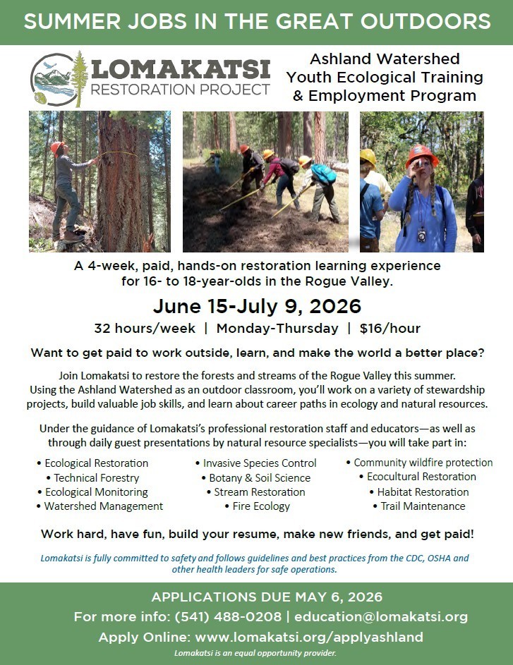The Lomakatsi Restoration Project: Ashland Watershed Youth Ecological Training & Employment Program.   This is a 4 week, paid, hands-on restoration learning experience for 16-to-18 year olds in the Rogue Valley. This will be going from June 15th to July 9th. 32 hours/week, Monday-Thursday, $16/hour.   Want to get paid to work outside, learn, and make the world a better place? Join Lomakatsi to restore the forests and streams of the Rogue Valley this summer. Using the Ashland Watershed as an outdoor classroom, you'll work on a variety of stewardship projects, build valuable job skills, and learn about career paths in ecology and natural resources. Under the guidance of Lomakatsi's professional restoration staff and educators - as well as through daily guest presentations by natural resource specialists - you will take part in: Ecological Restoration, Technical Forestry, Ecological Monitoring, Watershed Management, Invasive Species Control, Botany & Soil Science, Stream Restoration, Fire Ecology, Community wildlife protection, Ecocultural restoration, Habitat restoration, and Trail Maintenance. Work hard, have fun, build your resume, make new friends, and get paid! Lomakatsi is fully committed to safety and follows guidelines and best practice from the CDC, OSHA and other health leaders for safe operations. Applications are Due May 6th, 2026. For more info: (541)488-0208, education@lomakatsi.org. Apply online: www.lomakatsi.org/applyashland. Lomakatsi is an equal opportunity provider. 