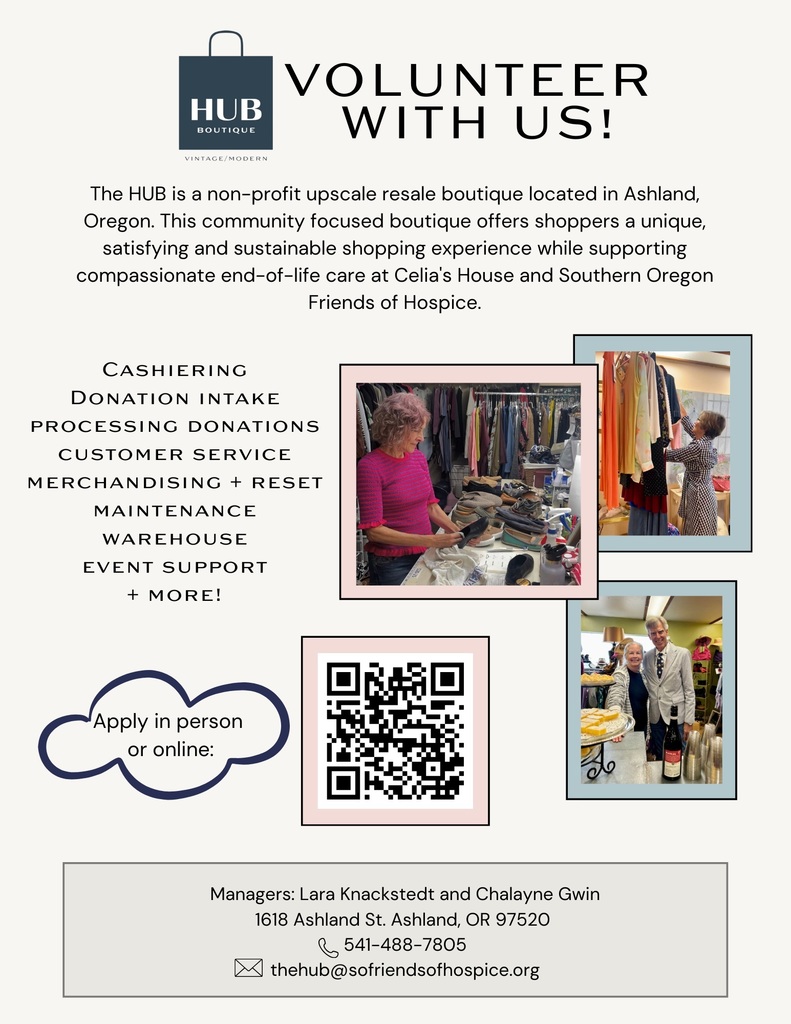 Volunteer With Us! The HUB is a non-profit upscale resale boutique located in Ashland, Oregon. This community focused boutique offers shoppers a unique, satisfying and sustainable shopping experience while supporting compassionate end-of-life care at Celia's House and Southern Oregon Friends of Hospice.  Gain hours through: Cashiering, donation intake, processing donations, customer service, merchandising and reset, maintenance, warehouse, event support, and more! Apply in person or online.  Managers: Lara Knackstedt and Chalayne Gwin  1618 Ashland St, Ashland, OR 97520  (541) 488-7805 - thehub@sofriendsofhospice.org