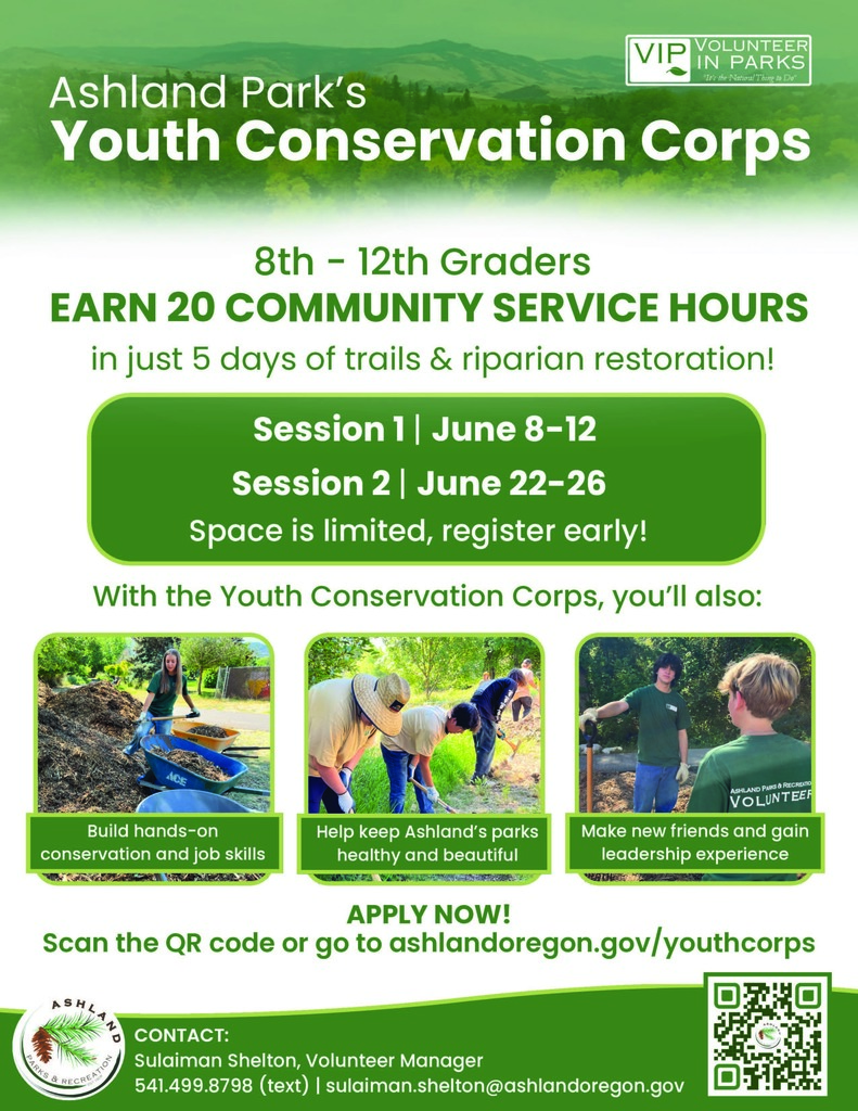 8th-12th Graders - Earn 20 Community Service Hours in just 5 days of trails & Riparian restoration!  Session 1: June 8-12  Session 2: June 22-26  Space is limited, register early!  With the Youth Conservation Corps, you'll also: Build hands-on conservation and job skills, Help keep Ashland's parks healthy and beautiful, Make new friends and gain leadership experience.   Apply Now! Scan the QR code or go to ashlandoregon.gov/youthcorps.   Contact: Sulaiman Shelton, Volunteer Manager at (541)499.8798 (text) or sulaiman.shelton@ashlandoregon.gov
