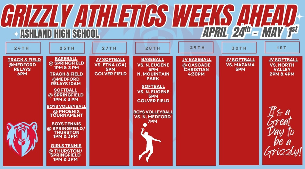 Grizzly Athletics Weeks Ahead Ashland High School April 24th-May 1st. 24th. Track & field @ Medford relays 6 pm. 25th. Baseball @ springfield 1 pm & 3 pm. Track & Field @ medford relays 10 am. Softball @ Springfield 1 pm & 3 pm. Boys Volleyball @ PHoenix Tournament. Boys Tennis @ Springfield/Thurston 1 pm & 3 pm. Girls Tennis @ Thurston/Springfield 1 pm & 3 pm. 27th. JV Softball vs Etna (CA) 5 pm Colver Field. 28th. Baseball vs N Eugene 5 pm N Mountain Park, Softball vs N Eugene 5 pm Colver Field, Boys Volleyball vs N Medford 7 pm. 29th. JV Baseball @ Cascade Christian 4:30 pm. 30th. JV Softball vs Mazama 5 pm. 1st. JV Softball vs North Valley 2 pm & 4 pm. 