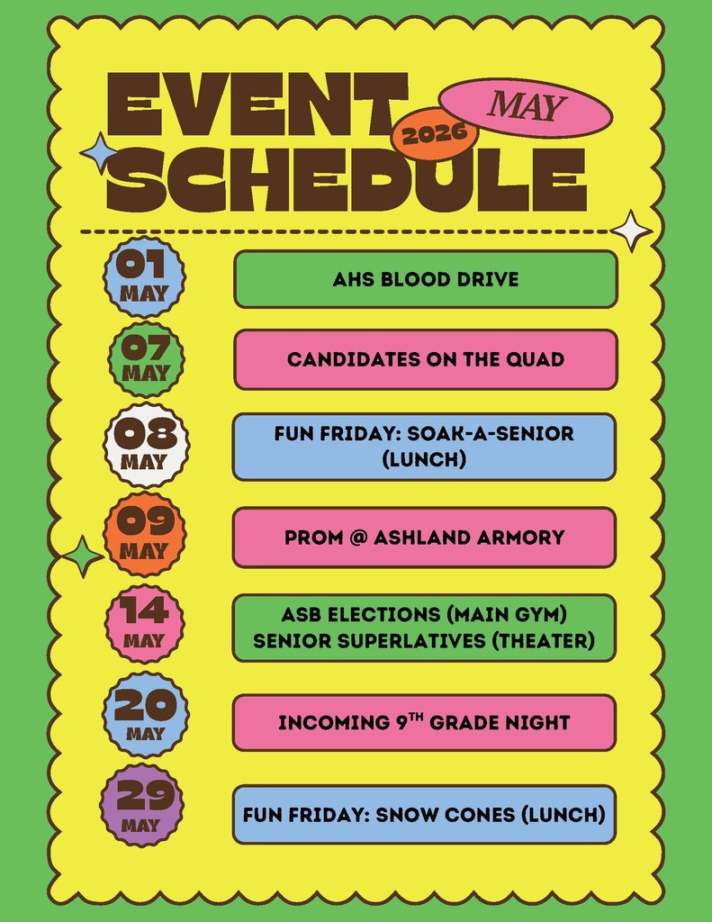 Event Schedule: May 2026. May 1: AHS Blood Drive. May 7th: Candidates on the Quad. May 8th: Fun Friday - Soak a Senior (lunch). May 9th - Prom @ Ashland Armory. May 14th: ASB Elections (Main Gym) Senior Superlatives (Theater). May 20th - Incoming 9th Grade Night. May 29th: Fun Friday: Snow Cones (Lunch)