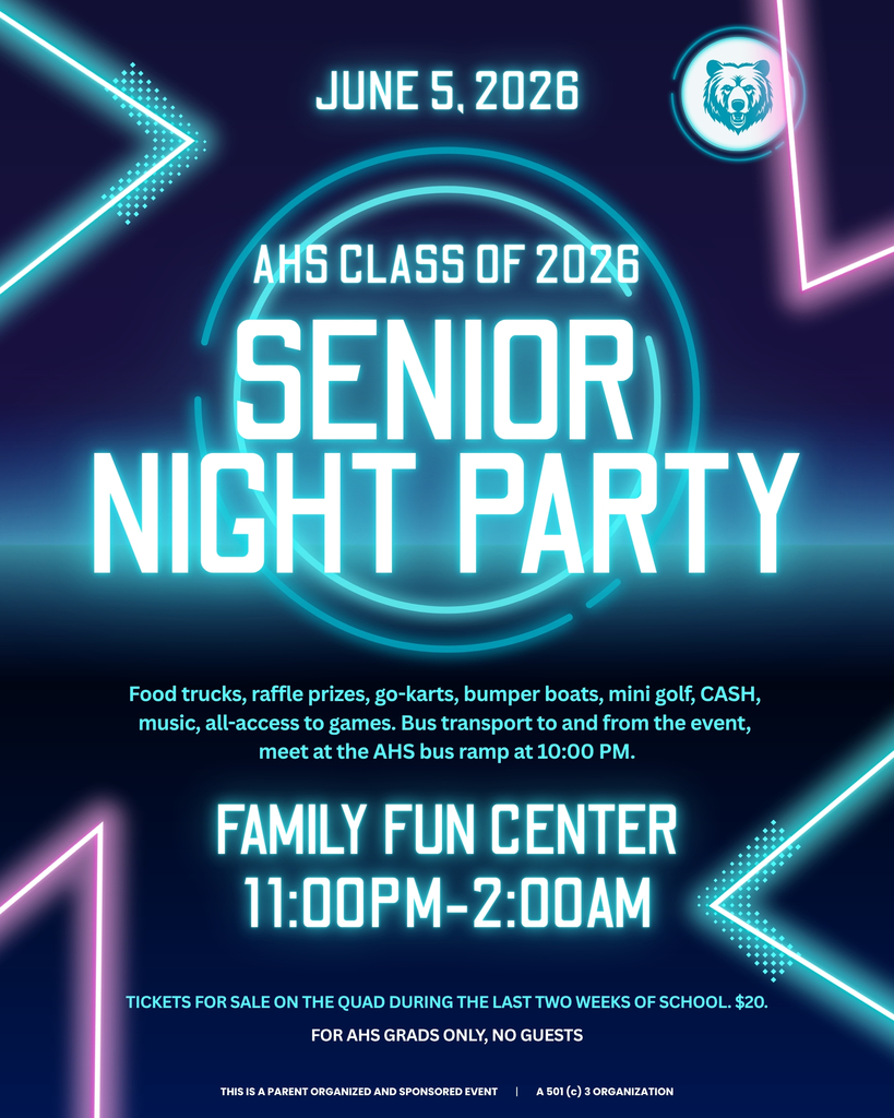 June 5th, 2026. AHS Class of 2026, Senior Night Party. Food trucks, raffle prizes, go-karts, bumpber boats, mini golf, CASH, music, all-access to games. Bus transport to and from the event, meet at the AHS bus ramp at 10:00 pm. Family Fun Center 11:00 pm - 2:00 am. Tickets for sale on the quad during the last two weeks of School for $20. For AHS Grads only, NO guests. This is a parent organized and sponsored event. A 501(c) 3 organization