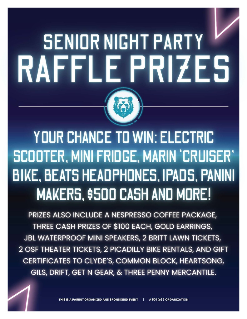 Senior Night Raffle Prizes. Your chance to win: electric scooter, mini fridge, marin cruiser bike, beats headphones, ipads, panini makers, $500 cash and more! Prizes also include a nespresso coffee package, three cash prizes of $100 each, gold earrings, JBL waterproof mini speakers, 2 britt lawn tickets, 2 osf theater tickets, 2 picadilly bike rentals, and gift certificates to clyde's, common block, heartsong, gils, drift, get n gear, & three penny mercantile. This is a parent organized and sponsored event. a 501(c) 3 organization