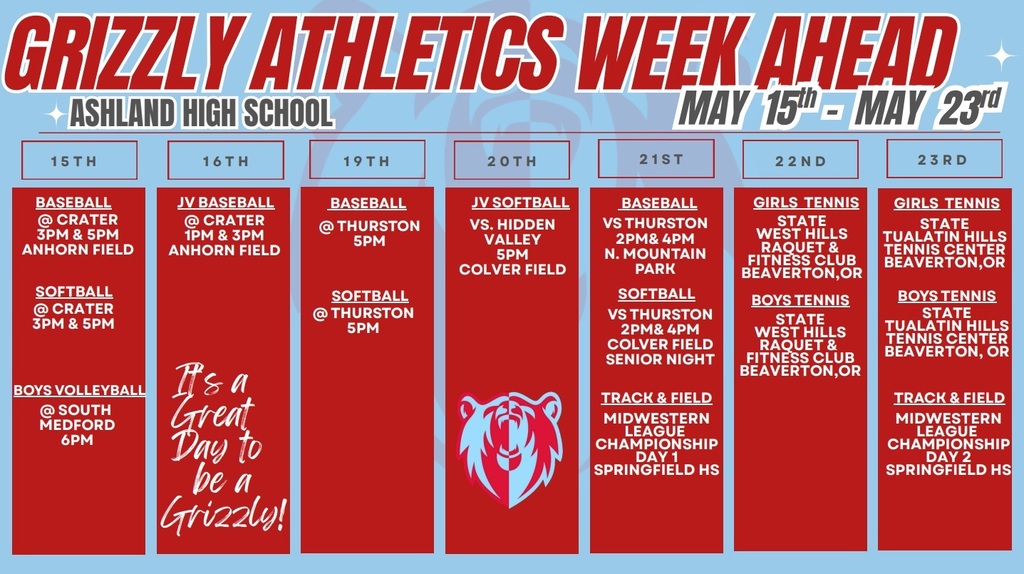 Grizzly Athletics Week Ahead Ashland High School May 15th-May 23rd. 15thh: Baseball @ crater 3 pm & 5 pm Anhorn field, softball @ crater 3 pm & 5 pm, Boys Volleyball @ south medford 6 pm. 16th: JV Baseball @ Crater 1 pm & 3 pm Anhorn field. 19th: Baseball @ Thurston 3 pm, Softball @ Thurston 5 pm. 20th: JV Softball vs. Hidden Valley 5 pm Colver field. 21st: Baseball vs Thurston 2 pm & 4 pm N. Mountain Park, Softball vs Thurston 2 pm & 4pm Colver field senior night, Track & Field midwestern league championship day 1 Springfield HS. 22nd: Girls Tennis State West Hills Raquet & Fitness Club Beaverton OR, Boys Tennis State West Hills Raquet & Fitness Club Beaverton OR. 23rd: Girls Tennis State Tualatin Hills Tennis Center Beaverton, OR, Boys Tennis State Tualatin Hills Tennis Center Beaverton, OR, Track & Field Midwestern LEague Championship Day 2 Springfield HS.