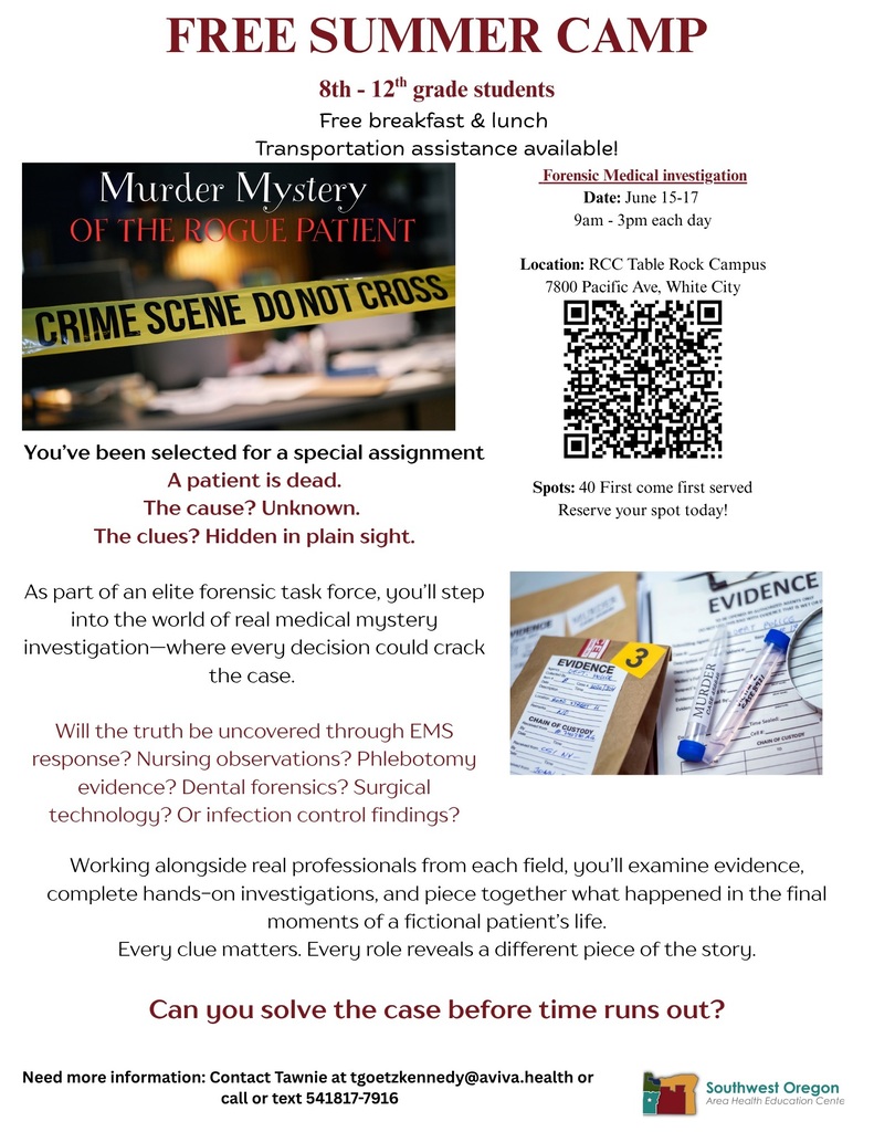 Free Summer Camp: 8th-12th grade students, free breakfast & lunch, transportation assistance available! Forensic Medical Investigation - Date: June 15-17, 9am-3pm each day. Location: RCC Table Rock Campus. 7800 Pacific Ave, White City. Spots: 40 First come firs tserved. Reserve your spot today! You've been selected for a special assignment. The patient is dead. The cause? Unknown. The clues? Hidden in plain sight. As part of an elite forensic task force, you'll step into the world of real medical mystery investigation -- where every decision could crack the case. Will the truth be uncovered through EMS response? Nursing observations? Phlebotomy evidence? Dental forensics? Surgical technology? Or infection control findings? Working alongside real professionals from each field, you'll examine evidence, complete hands-on investigations, and piece together what happened in the final moments of a fictional patient's life. Every clue matters, every role reveals a different piece of the story. Can you solve the case before time runs out? Need more information: Contact Tawnie at tgoetzkennedy@aviva.health or call or text 541-817-7916.