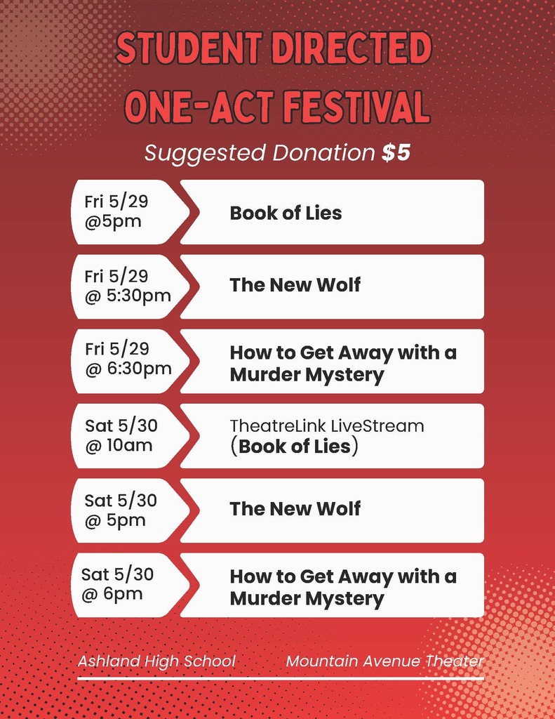 Student directed one-act festival, suggested donation: $5. Friday 5/29 @ 5 pm - Book of Lies, 5/29 @5:30 pm - The New Wolf, 5/29 @ 6:30 pm - How to Get Away with a murder mystery, Sat 5/30 @ 10 am - TheatreLink LiveStream (Book of Lies), 5/30 @ 5 pm - The New Wolf, 5/30 @ 6 pm - How to get away wiht a murder mystery. At ashland high school mountain avenue theater.