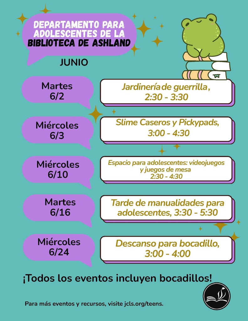 Departamento para adolescentes de la biblioteca de ashland Junio. Martes 6/2, Jardineria de guerrilla, 2:30-3:30. Miercoles 6/3: Slime Caseros y Pickypads, 3:00-4:30. Miercoles 6/10 - Espacio para adolescentes: videojuegos y juegos de mesa 2:30 - 4:30. Martes 6/16: Tarde de manualidades para adolescentes, 3:30-4:30. Miercoles 6/24: Descanso para bocadillo, 3:00-4:00. Todos los eventos incluyen bocadillos! Para mas eventos y recursos, visite jcls.org/teens.