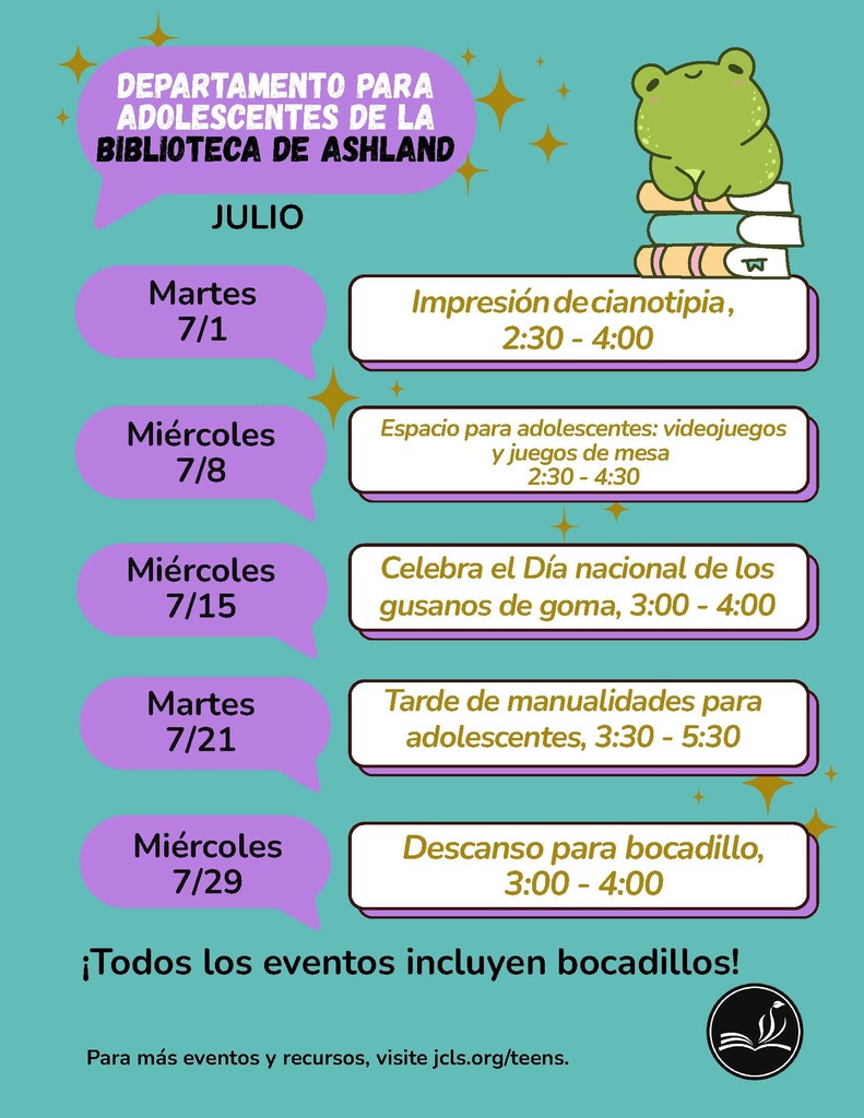 Departamento para adolescentes de la biblioteca de Ashland Julio. Martes 7/1: Impresion de cianotipia, 2:30-4:00. Miercoles 7/8: Espacio para adolescentes: videojuegos y juegos de mesa, 2:30-4:30. Miercoles 7/15: Celebra el dia nacional de los gusanos de goma, 3:00-4:00. Martes 7/21: Tarde de manualidades para adolescentes, 3:30-5:30. Miercoles 7/29: Descanso para bocadillo, 3:00-4:00. Todos los eventos incluyen bocadillos! Para mas eventos y recursos , visite jcls.org/teens.