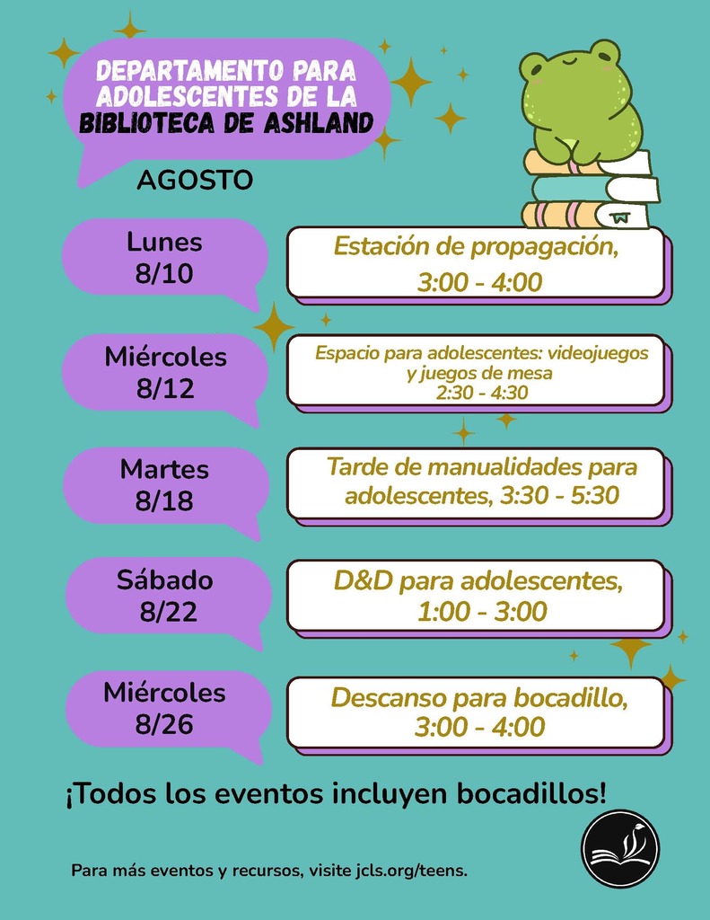 Departamento para adolescentes de la biblioteca de Ashland Agosto. Lunes 8/10: Estacion de propogacion, 3:00-4:00. Miercoles 8/12: Espacio para adolescentes: videojuegos y juegos de mesa 2:30-4:30. Martes 8/18: Tarde de manualidades para adolescentes, 1:00-3:00. Sabado 8/22: D&D para adolescentes, 1:00-3:00. Miercoles 8/26: Descanso para bocadillo, 3:00-4:00. Todos los eventos incluyen bocadillos! Para mas eventos y recursos, visite jcls.org/teens