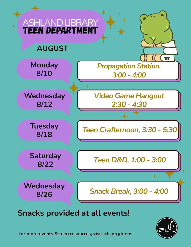 Ashland library Teen Department August. Monday 8/10: Propagation Station, 3:00-4:00. Wednesday 8/12: Video Game Hangout, 2:30-4:30. Tuesday 8/18: Teen Crafternoon, 3:30-5:30. Saturday 8/22: Teen D&D, 1:00-3:00. Wednesday 8/26: Snack Break, 3:00-4:00. Snacks provided at all events! for more events & teen resources, visit jcls.org/teens.