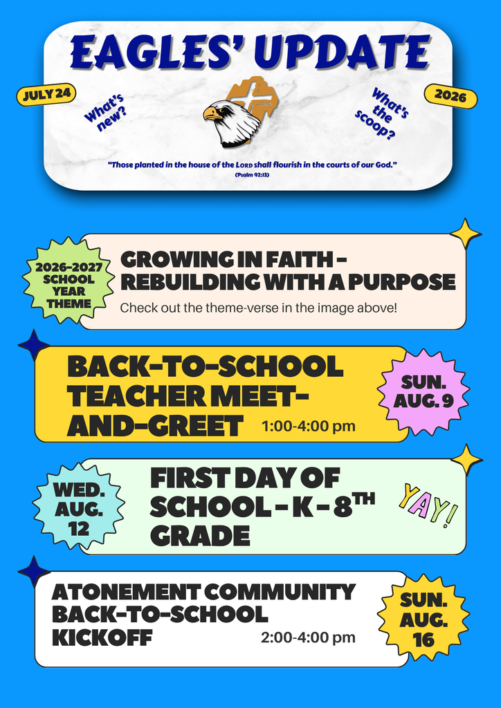 Eagles' Update; What's new? What's the scoop? July 24, 2026; Those planted in the house of the LORD shall flourish in the courts of our God. (Psalm 92:13); 2026-2027 School Year Theme; Growing in Faith - Rebuilding with a Purpose; Back-to-School Teacher Meet-and-Greet; 1:00-4:00 pm, Sun. Aug. 9; Wed. Aug. 12; First day of school - K-8th Grade; Yay!; Atonement Community Back-to-School Kickoff, 2:00-4:00 pm, Sun. Aug. 16