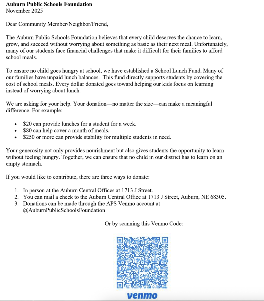 Auburn Public Schools Foundation November 2025 Dear Community Member/Neighbor/Friend, The Auburn Public Schools Foundation believes that every child deserves the chance to learn, grow, and succeed without worrying about something as basic as their next meal. Unfortunately, many of our students face financial challenges that make it difficult for their families to afford school meals. To ensure no child goes hungry at school, we have established a School Lunch Fund. Many of our families have unpaid lunch balances.  This fund directly supports students by covering the cost of school meals. Every dollar donated goes toward helping our kids focus on learning instead of worrying about lunch. We are asking for your help. Your donation—no matter the size—can make a meaningful difference. For example: • $20 can provide lunches for a student for a week. • $80 can help cover a month of meals. • $250 or more can provide stability for multiple students in need. Your generosity not only provides nourishment but also gives students the opportunity to learn without feeling hungry. Together, we can ensure that no child in our district has to learn on an empty stomach. If you would like to contribute, there are three ways to donate: 1. In person at the Auburn Central Offices at 1713 J Street. 2. You can mail a check to the Auburn Central Office at 1713 J Street, Auburn, NE 68305.  3. Donations can be made through the APS Venmo account at @AuburnPublicSchoolsFoundation Or by scanning this Venmo Code: 