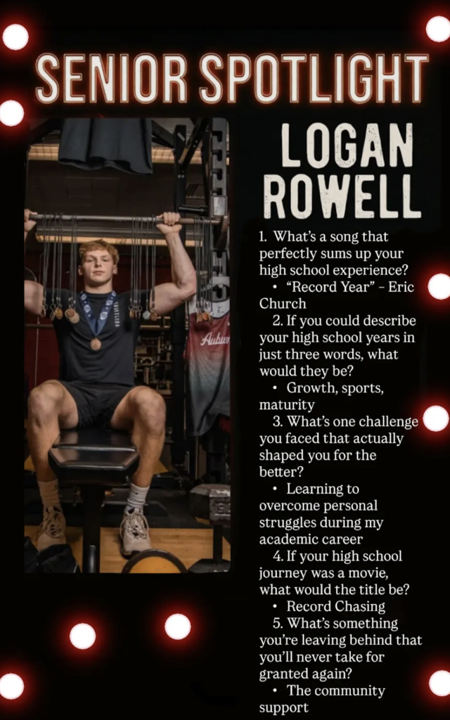 May be an image of text that says '午1限限 AuBuT SENIOR SPOTLIGHT LOGAN ROWELL 1. What's a song that perfectly sums up your high school experience? exper ience? "Record Year" Eric Church 2. you could describe your high school years in just three words, what would they be? Growth h. sports, maturity 3. What's one challenge you faced that actually shaped you for the better? Learning to overcome personal struggles during my academic career 4.If your high school journey was movie what would the title be? Record Chasing 5. What's something you're leaving behind that you'l never take for granted again? The community support' .