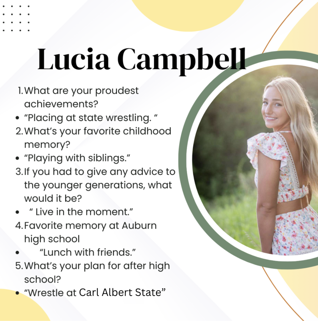 Lucia Campbell What are your proudest achievements? Placing at state wrestling. What’s your favorite childhood memory? Playing with siblings. If you had to give any advice to the younger generations, what would it be? Live in the moment. Favorite memory at Auburn high school Lunch with friends. What’s your plan for after high school? Wrestle at a college.
