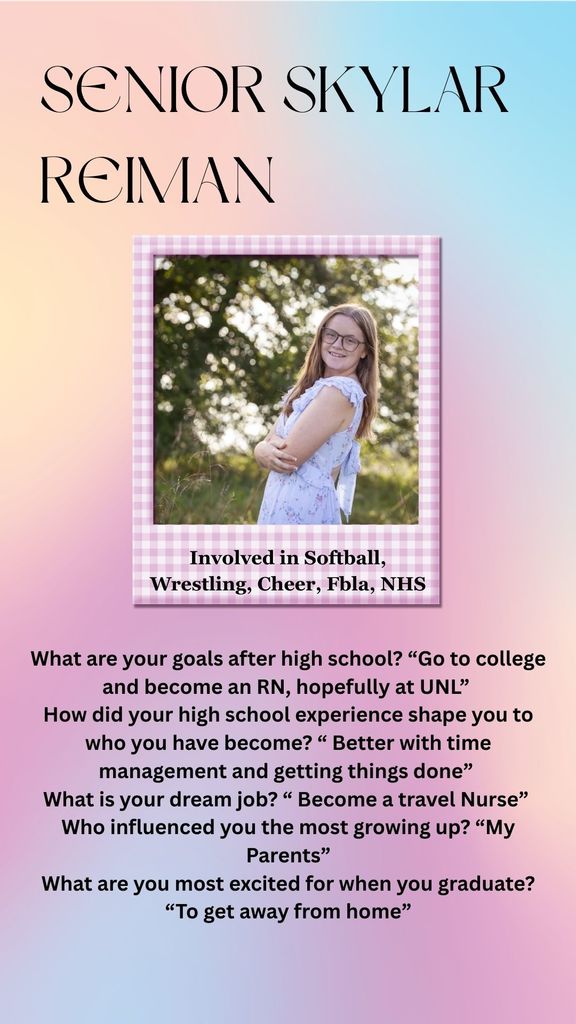 Senior Skylar Reiman Involved in Softball, Wrestling, Cheer, Fbla, NHS What are your goals after high school? “Go to college and become an RN, hopefully at UNL” How did your high school experience shape you to who you have become? “ Better with time management and getting things done” What is your dream job? “ Become a travel Nurse” Who influenced you the most growing up? “My Parents” What are you most excited for when you graduate? “To get away from home”