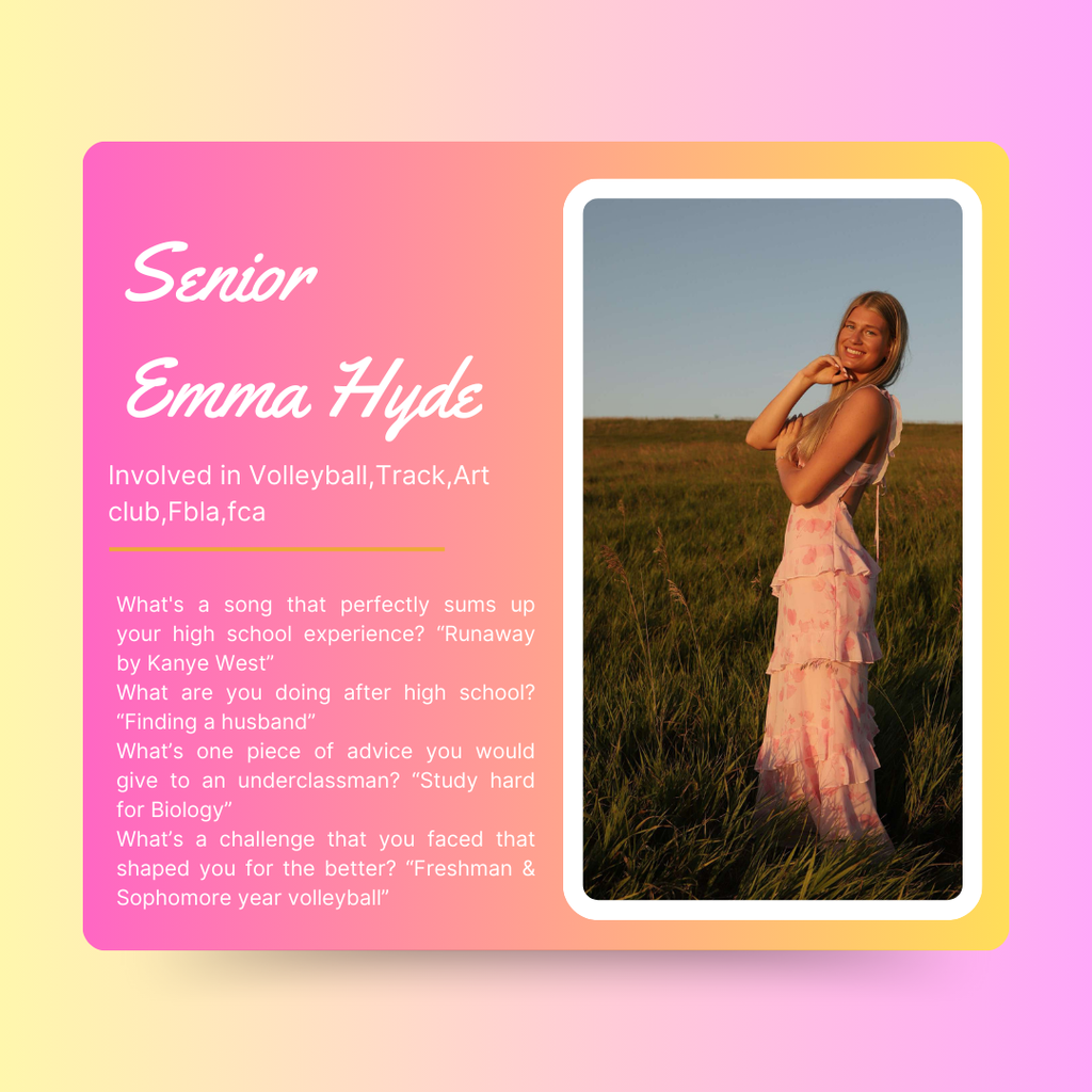 Emma Hyde Senior Emma Hyde Involved in Volleyball,Track,Art club,Fbla,fca What's a song that perfectly sums up your high school experience? “Runaway by Kanye West” What are you doing after high school? “Finding a husband” What’s one piece of advice you would give to an underclassman? “Study hard for Biology” What’s a challenge that you faced that shaped you for the better? “Freshman & Sophomore year volleyball”