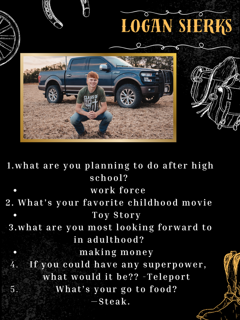 Logan Sierks 1.what are you planning to do after high school? work force 2. What’s your favorite childhood movie Toy Story 3.what are you most looking forward to in adulthood? making money 4. If you could have any superpower, what would it be?? -Teleport 5.What’s your go to food? —Steak.