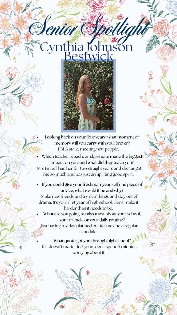 Cynthia Johnson- Bestwick College acceptance ( Utah state university and SCC)  Looking back on your four years, what moment or memory will you carry with you forever? FBLA state, meeting new people.   Which teacher, coach, or classmate made the biggest impact on you, and what did they teach you? -Mrs Finnell, had her for two straight years and she taught me so much and was just an uplifting good spirit.   If you could give your freshman-year self one piece of advice, what would it be and why? -Make new friends and try new things and stay out of drama. It's your first year of high school. Don't  make it harder than it needs to be.   What are you going to miss most about your school, your friends, or your daily routine? Just having my day planned out for me and a regular schedule.   What quote got you through high school? If it doesn't matter in 5 years don’t spend 5 minutes worrying about it