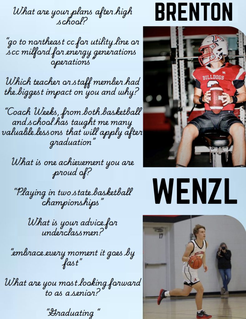 Brenton Wenzl What are your plans after high school? “go to northeast cc for utility line or scc milford for energy generations operations” Which teacher or staff member had the biggest impact on you and why? “Coach Weeks, from both basketball and school has taught me many valuable lessons that will apply after graduation” What is one achievement you are proud of? “Playing in two state basketball championships” What is your advice for underclassmen? “embrace every moment it goes by fast" What are you most looking forward to as a senior? “Graduating “