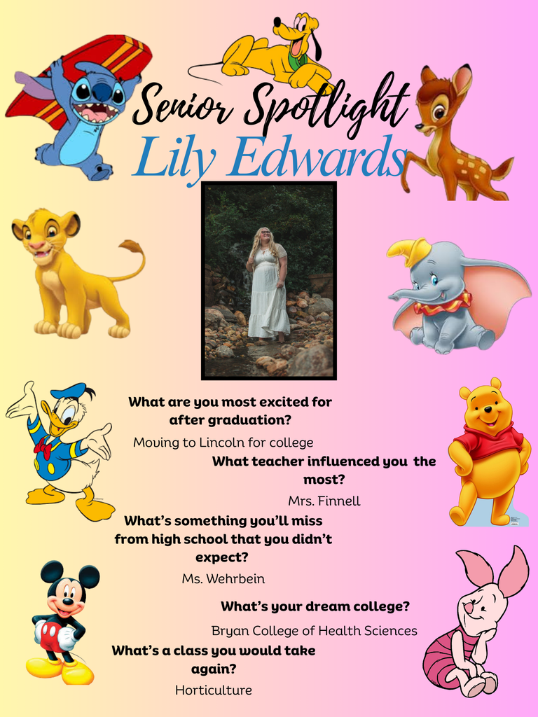 Senior Spotlight (1Senior Spotlight Lily Edwards What are you most excited for after graduation? Moving to Lincoln for college What teacher influenced you the most? Mrs. Finnel What's something you’ll miss from high school that you didn't expect? Ms. Wehrbein What's your dream college? Bryan College of Health Sciences What's a class you would take again? Horticulture