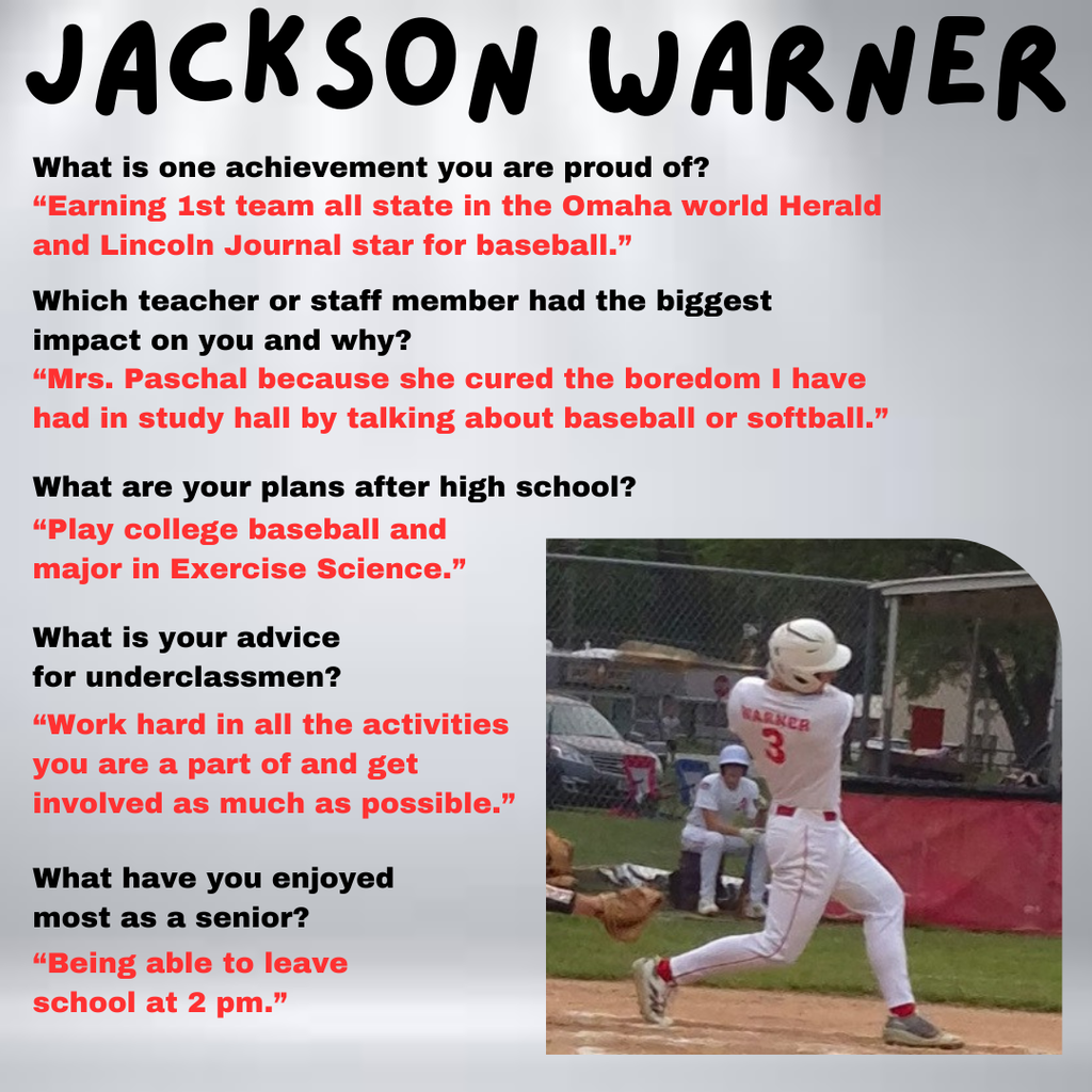 Jackson Warner What are your plans after high school? “Play college baseball and major in Exercise Science.” Which teacher or staff member had the biggest impact on you and why? “Mrs. Paschal because she cured the boredom I have had in study hall by talking about baseball or softball.” What is one achievement you are proud of? “Earning 1st team all state in the Omaha world Herald and Lincoln Journal star for baseball.” What is your advice for underclassmen? “Work hard in all the activities you are a part of and get involved as much as possible.” What have you enjoyed most as a senior? “Being able to leave school at 2 pm.”