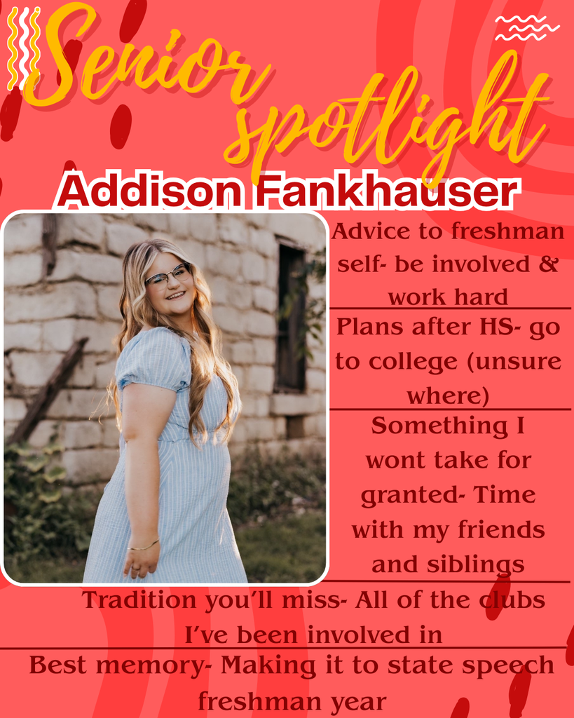 Senior Spotlight: Addison Fankhauser Advice to freshman self: be involved & work hard Plans after HS- go to college (unsure where) Something I wont take for granted- “Time with my friend and siblings” Tradition you’ll miss- “All of the clubs I’ve been involved in” Best memory- “Making it to state speech freshman year”