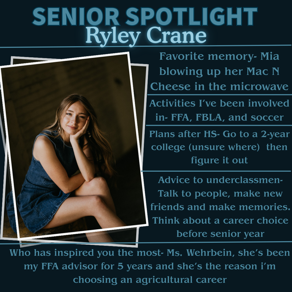 Senior Spotlight: Ryley Crane Favorite Memory: Mia blowing up her Mac N Cheese in the microwave Activities that I’ve been involved in: FFA, FBLA, Soccer Plans after HS: Go to a 2-year college (unsure where) then figure it out Advice to underclassmen: “Talk to people, make new friends, and make memories. Figure out a career choice before senior year” Who has inspired you the most- “Mrs. Wehrbein, she’s been my FFA advisor for 5 years and she’s the reason I’m choosing an agricultural career”