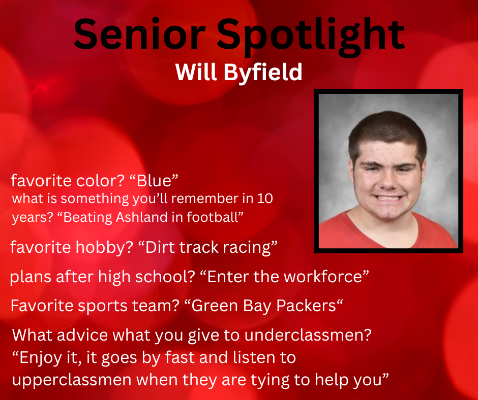 Senior Spotlight Will Byfield favorite color? “Blue” what is something you’ll remember in 10 years? “Beating Ashland in football” favorite hobby? “Dirt track racing” plans after high school? “Enter the workforce” Favorite sports team? “Green Bay Packers“ What advice what you give to underclassmen? “Enjoy it, it goes by fast and listen to upperclassmen when they are tying to help you”