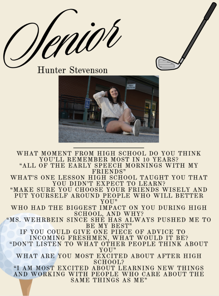 Senior Hunter Stevenson What moment from high school do you think you’ll remember most in 10 years? “all of the early speech mornings with my friends” What’s one lesson high school taught you that you didn’t expect to learn? “Make sure you choose your friends wisely and put yourself around people who will better you” Who had the biggest impact on you during high school, and why? “Ms. Wehrbein since she has always pushed me to be my best” If you could give one piece of advice to an incoming freshmen, what would it be? “Don’t listen to what other people think about you” What are you most excited about after high school? “I am most excited about learning new things and working with people who care about the same things as me”