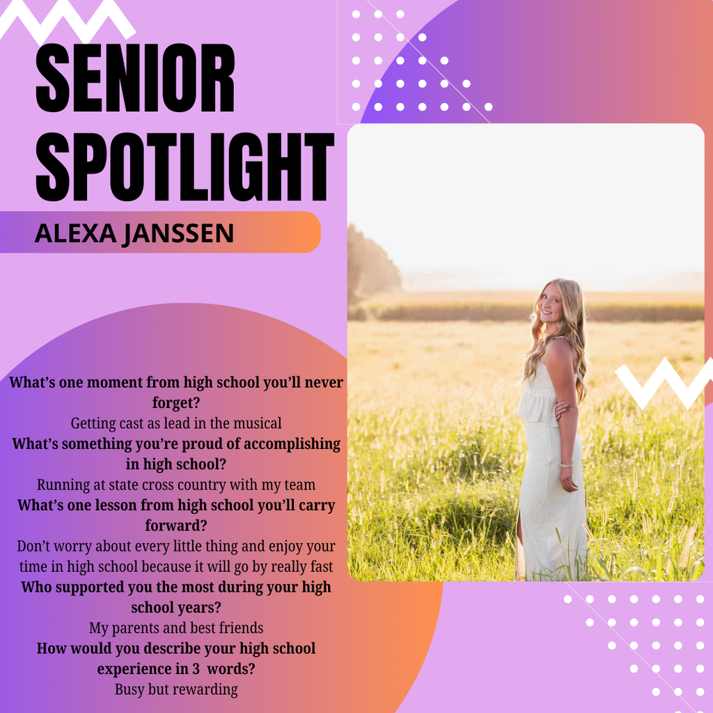 Senior Spotlight Alexa Janssen What’s one moment from high school you’ll never forget? Getting cast as lead in the musical What’s something you’re proud of accomplishing in high school? Running at state cross country with my team What’s one lesson from high school you’ll carry forward? Don’t worry about every little thing and enjoy your time in high school because it will go by really fast Who supported you the most during your high school years? My parents and best friends How would you describe your high school experience in 3 words? Busy but rewarding