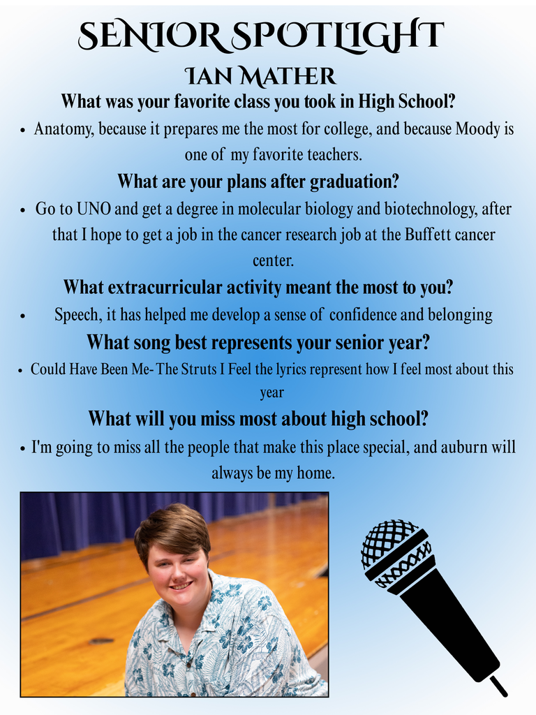 What was your favorite class you took in High School? Anatomy, because it prepares me the most for college, and because Moody is one of my favorite teachers. What are you plans after graduation? Go to UNO and get a degree in molecular biology and biotechnology, after that I hope to get a job in the cancer research job at the Buffett cancer center. What extracurricular activity meant the most to you? Speech, it has helped me develop a sense of confidence and belonging What song best represents your senior year? Could Have Been Me- The Struts I Feel the lyrics represent how I feel most about this year What will you miss most about high school? I'm going to miss all the people that make this place special, and auburn will always be my home.