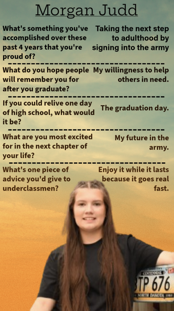Morgan Judd What’s something you’re proud of that you accomplished these past four years? Taking the next step to adulthood by signing into the army. What do you hope people will remember you for after you graduate My willingness to help others when needed. If you could relive one day of high school, which would it be? The graduation day What are you most excited about for the next chapter of your life? My future in the army What’s one piece of advice you’d give to underclassmen? Enjoy it while it lasts because it goes by really fast