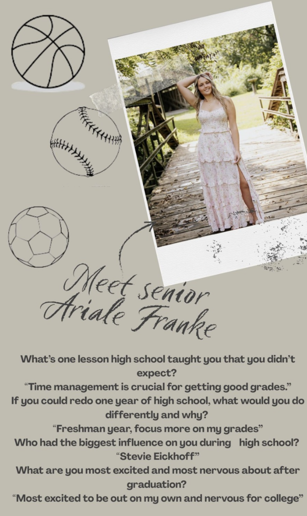 Meet senior Ariale Franke What’s one lesson high school taught you that you didn’t expect? “Time management is crucial for getting good grades.” If you could redo one year of high school, what would you do differently and why? “Freshman year, focus more on my grades” Who had the biggest influence on you durning high school? “Stevie Eickhoff” What are you most excited and most nervous about after graduation? “Most excited to be out on my own and nervous for college”