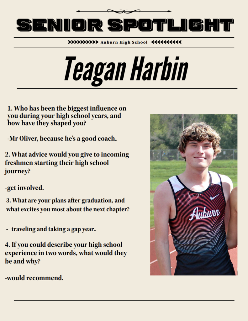 Senior spotlight Auburn High School Teagan Harbin 1. Who has been the biggest influence on you during your high school years, and how have they shaped you? -Mr Oliver, because he's a good coach  ​​1. Who has been the biggest influence on you during your high school years, and how have they shaped you? -Mr Oliver, because he's a good coach 3. What are your plans after graduation, and what excites you most about the next chapter? traveling and taking a gap year 4. If you could describe your high school experience in two words, what would they be and why? -would recommend  