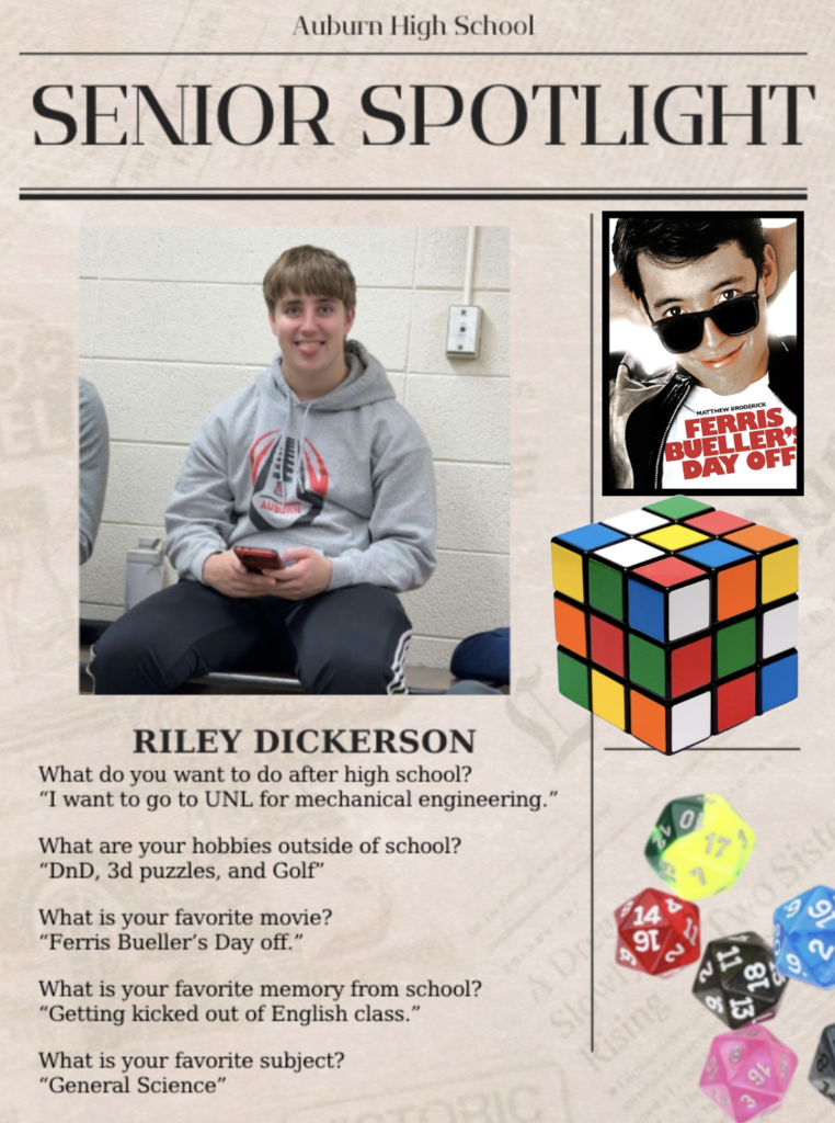 Auburn High School Senior Spotlight We asked the handsome young gentleman some hard hitting questions about school.... This is what he had to say. Riley Dickerson What do you want to do after high school? “I want to go to UNL for mechanical engineering.” What are your hobbies outside of school? “DnD, 3d puzzles, and Golf” What is your favorite movie? “Ferris Bueller’s Day off.” What is your favorite memory from school? “Getting kicked out of English class.” What is your favorite subject? “General Science”