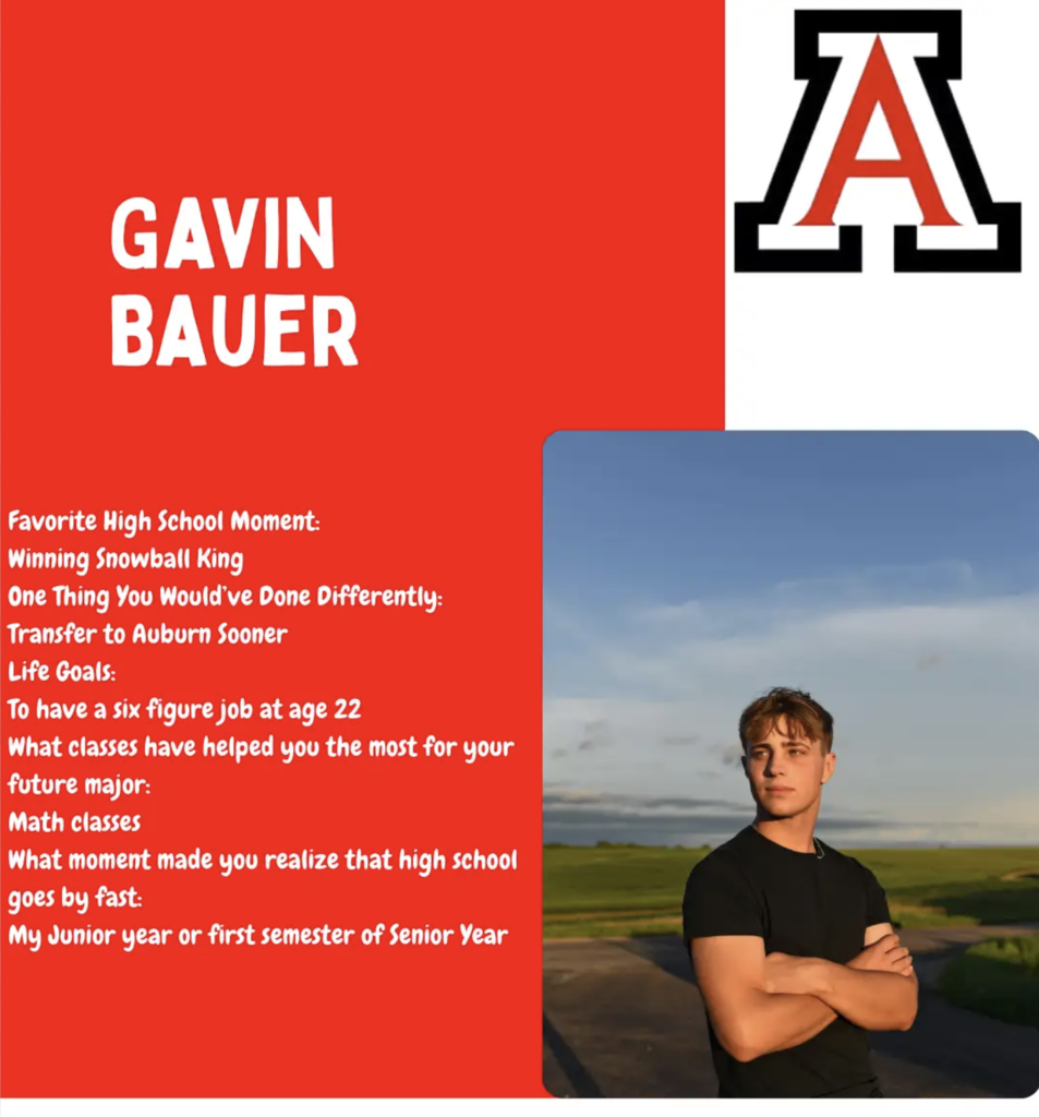 Gavin Bauer Favorite High School Moment: Winning Snowball King One Thing You Would’ve Done Differently: Transfer to Auburn Sooner Life Goals: To have a six figure job at age 22 What classes have helped you the most for your future major: Math classes What moment made you realize that high school goes by fast: My Junior year or first semester of Senior Year