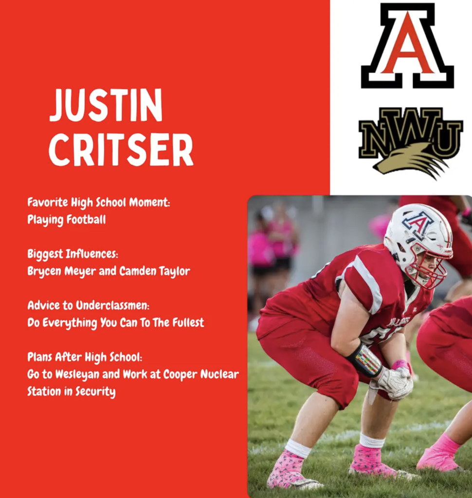 Favorite High School Moment: Playing Football Biggest Influences: Brycen Meyer and Camden Taylor Advice to Underclassmen: Do Everything You Can To The Fullest Plans After High School: Go to Wesleyan and Work at Cooper Nuclear Station in Security Justin Critser